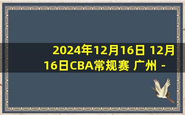 2024年12月16日 12月16日CBA常规赛 广州 - 上海 精彩镜头